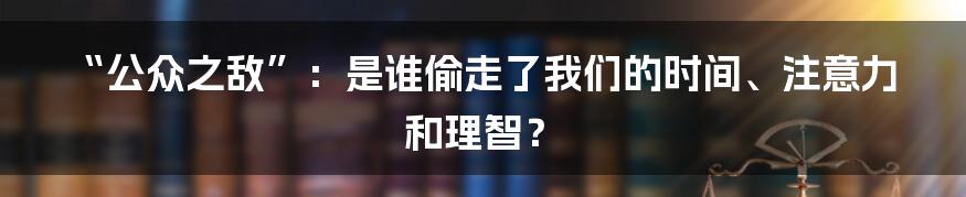 “公众之敌”:是谁偷走了我们的时间、注意力和理智?
