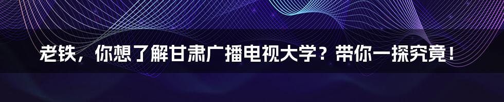 老铁,你想了解甘肃广播电视大学?带你一探究竟!