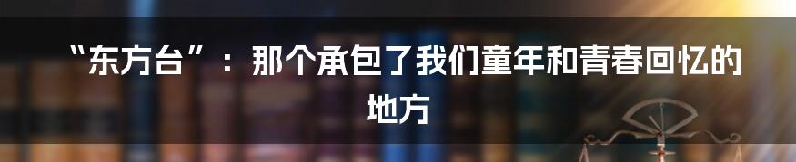 “东方台”:那个承包了我们童年和青春回忆的地方