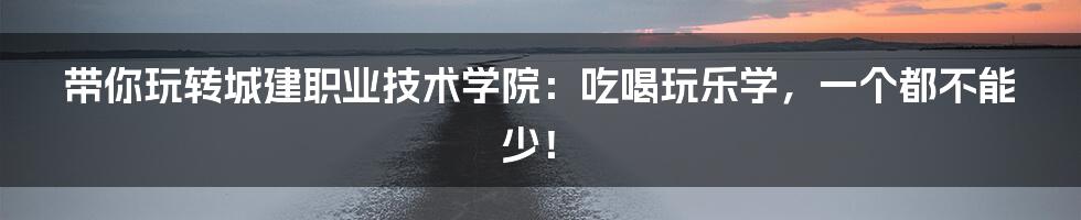 带你玩转城建职业技术学院:吃喝玩乐学,一个都不能少!