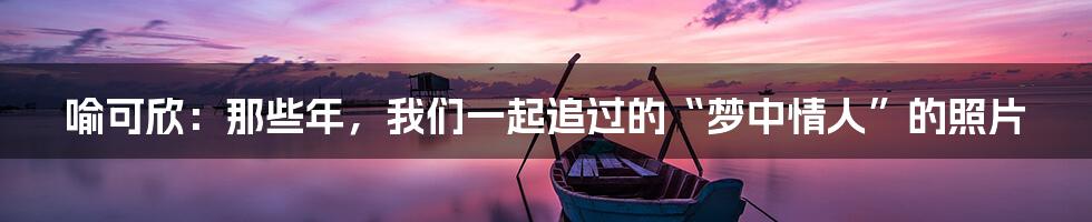 喻可欣:那些年,我们一起追过的“梦中情人”的照片