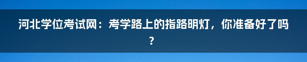 河北学位考试网:考学路上的指路明灯,你准备好了吗?