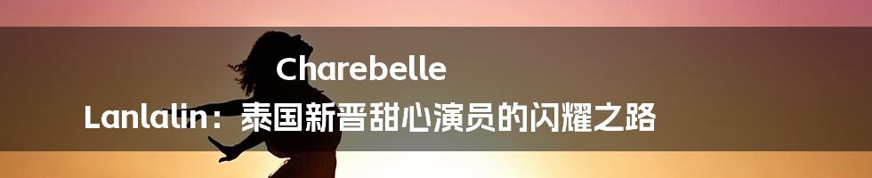 Charebelle Lanlalin:泰国新晋甜心演员的闪耀之路