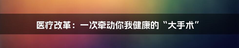 医疗改革:一次牵动你我健康的“大手术”