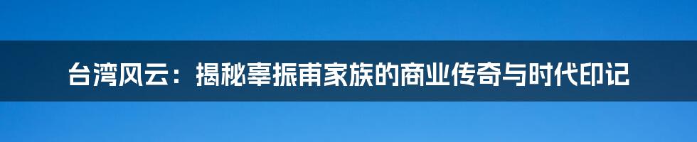 台湾风云:揭秘辜振甫家族的商业传奇与时代印记