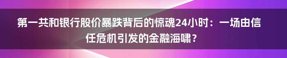 第一共和银行股价暴跌背后的惊魂24小时：一场由信任危机引发的金融海啸？