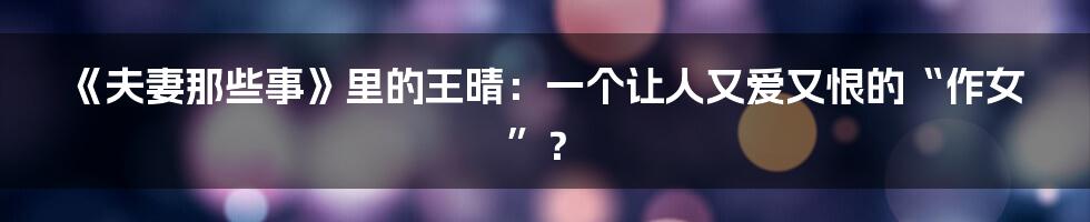 《夫妻那些事》里的王晴:一个让人又爱又恨的“作女”?