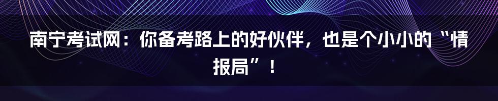 南宁考试网：你备考路上的好伙伴，也是个小小的“情报局”！