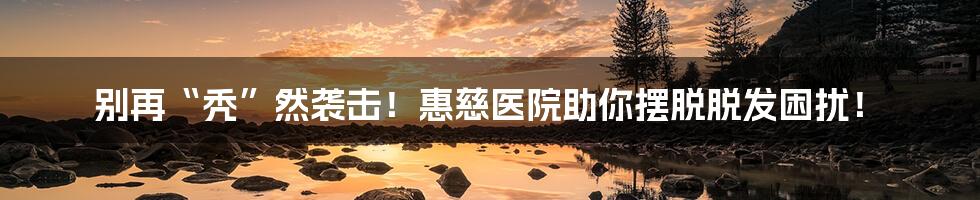 别再“秃”然袭击！惠慈医院助你摆脱脱发困扰！