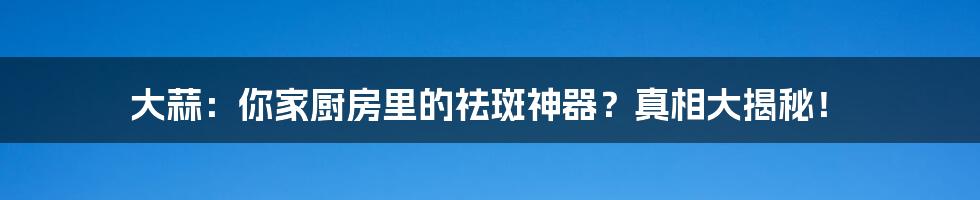 大蒜:你家厨房里的祛斑神器?真相大揭秘!