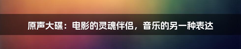 原声大碟:电影的灵魂伴侣,音乐的另一种表达