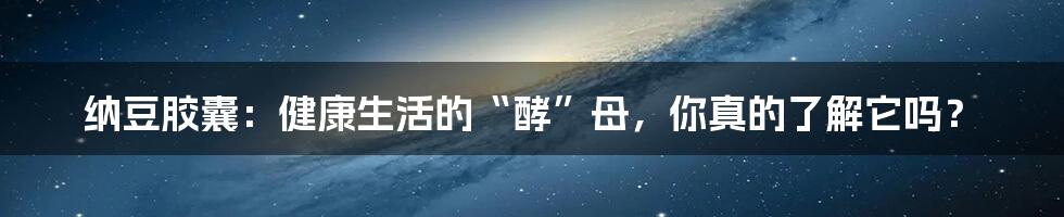 纳豆胶囊：健康生活的“酵”母，你真的了解它吗？