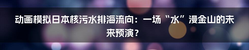 动画模拟日本核污水排海流向:一场“水”漫金山的未来预演?