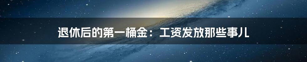 退休后的第一桶金:工资发放那些事儿