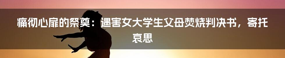 痛彻心扉的祭奠:遇害女大学生父母焚烧判决书,寄托哀思
