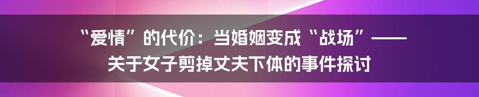 “爱情”的代价:当婚姻变成“战场”—— 关于女子剪掉丈夫下体的事件探讨