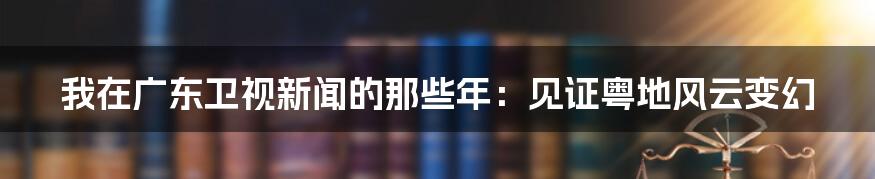 我在广东卫视新闻的那些年:见证粤地风云变幻