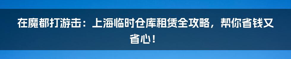 在魔都打游击：上海临时仓库租赁全攻略，帮你省钱又省心！