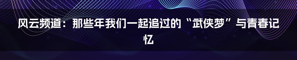 风云频道:那些年我们一起追过的“武侠梦”与青春记忆