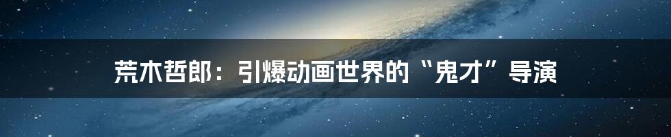 荒木哲郎:引爆动画世界的“鬼才”导演