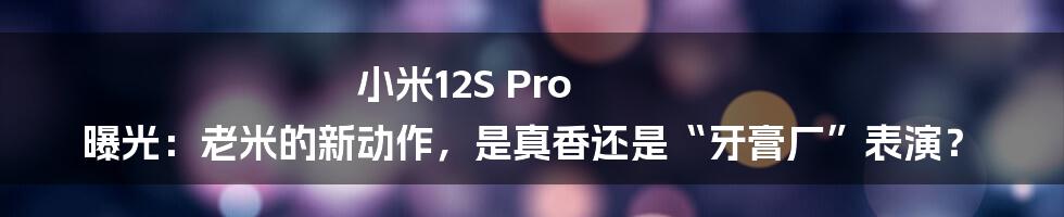 小米12S Pro 曝光:老米的新动作,是真香还是“牙膏厂”表演?