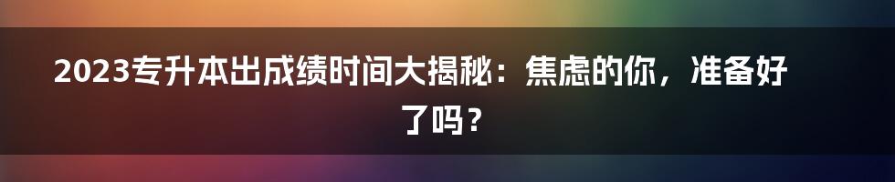 2023专升本出成绩时间大揭秘：焦虑的你，准备好了吗？