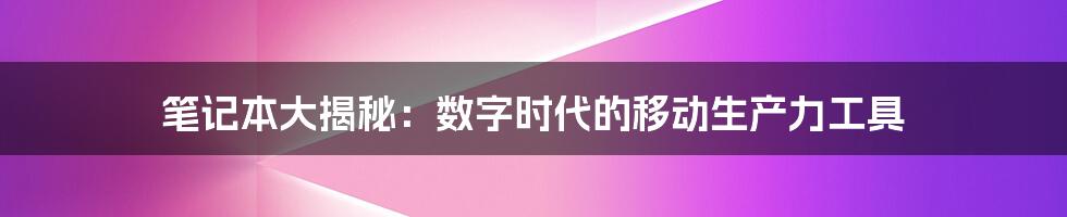 笔记本大揭秘：数字时代的移动生产力工具
