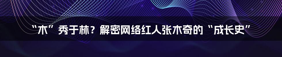 “木”秀于林?解密网络红人张木奇的“成长史”