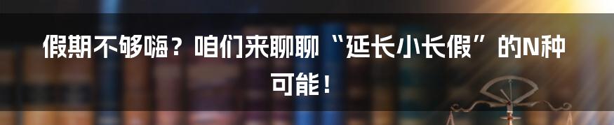 假期不够嗨？咱们来聊聊“延长小长假”的N种可能！