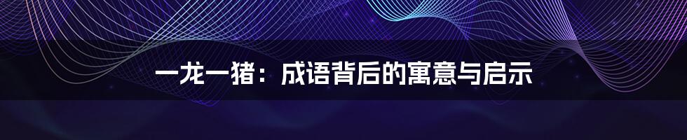 一龙一猪：成语背后的寓意与启示