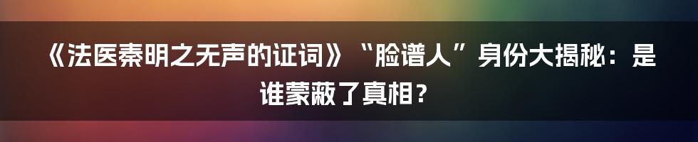 《法医秦明之无声的证词》“脸谱人”身份大揭秘:是谁蒙蔽了真相?