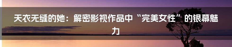 天衣无缝的她：解密影视作品中“完美女性”的银幕魅力