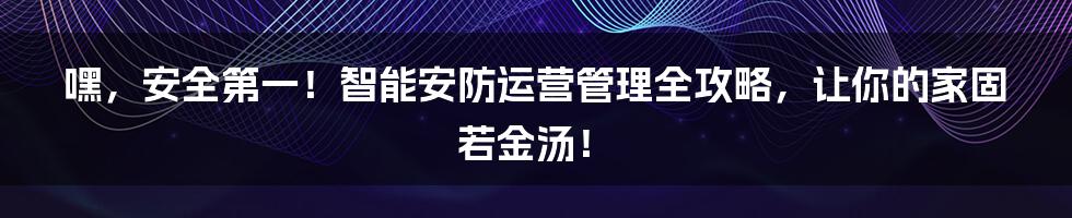嘿，安全第一！智能安防运营管理全攻略，让你的家固若金汤！