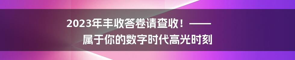 2023年丰收答卷请查收!—— 属于你的数字时代高光时刻