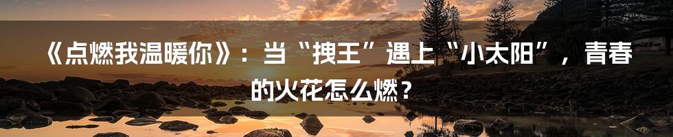 《点燃我温暖你》:当“拽王”遇上“小太阳”,青春的火花怎么燃?