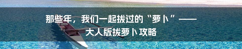 那些年，我们一起拔过的“萝卜”—— 大人版拔萝卜攻略