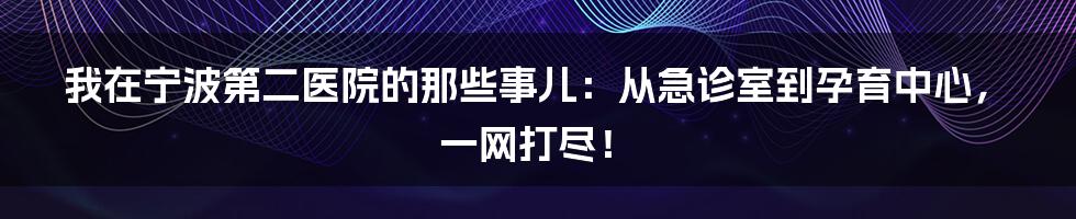 我在宁波第二医院的那些事儿：从急诊室到孕育中心，一网打尽！