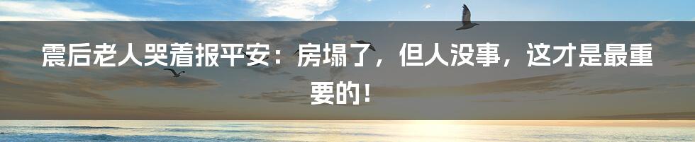 震后老人哭着报平安:房塌了,但人没事,这才是最重要的!
