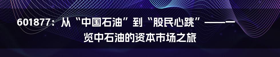 601877:从“中国石油”到“股民心跳”——一览中石油的资本市场之旅
