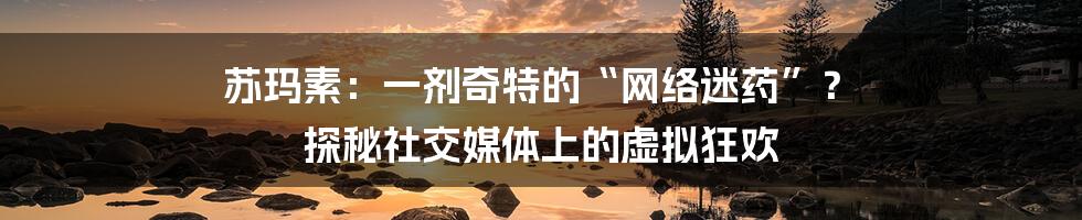 苏玛素:一剂奇特的“网络迷药”? 探秘社交媒体上的虚拟狂欢