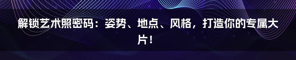 解锁艺术照密码:姿势、地点、风格,打造你的专属大片!