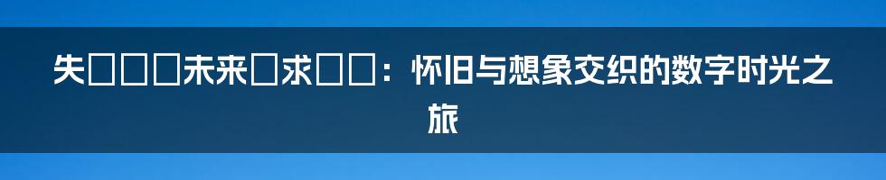 失われた未来を求めて：怀旧与想象交织的数字时光之旅