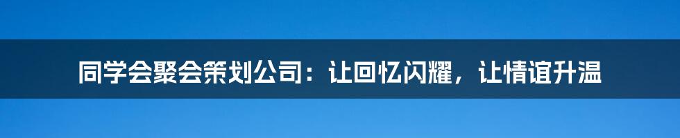 同学会聚会策划公司:让回忆闪耀,让情谊升温