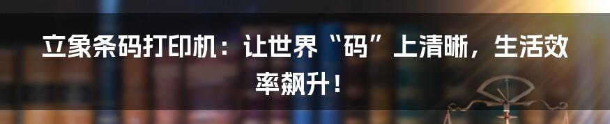 立象条码打印机:让世界“码”上清晰,生活效率飙升!