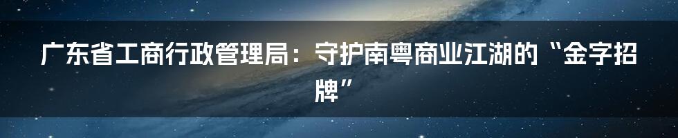 广东省工商行政管理局:守护南粤商业江湖的“金字招牌”