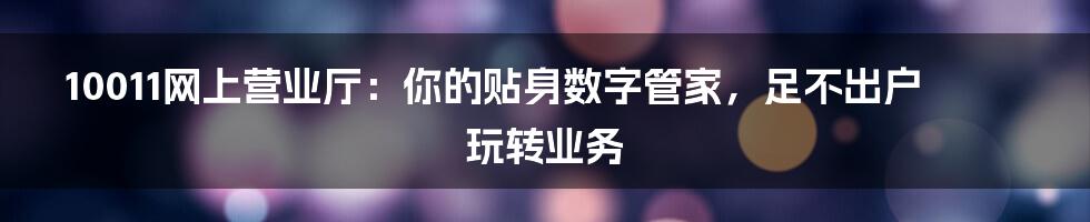 10011网上营业厅：你的贴身数字管家，足不出户玩转业务