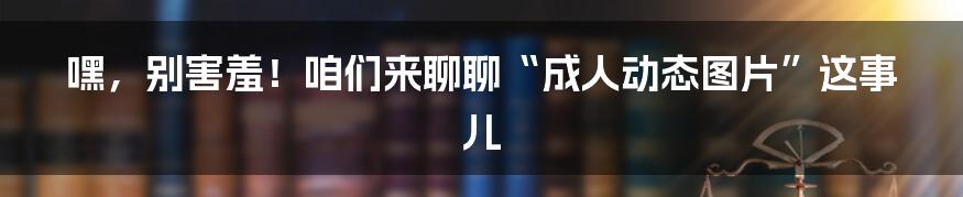 嘿，别害羞！咱们来聊聊“成人动态图片”这事儿