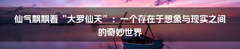 仙气飘飘看“大罗仙天”：一个存在于想象与现实之间的奇妙世界