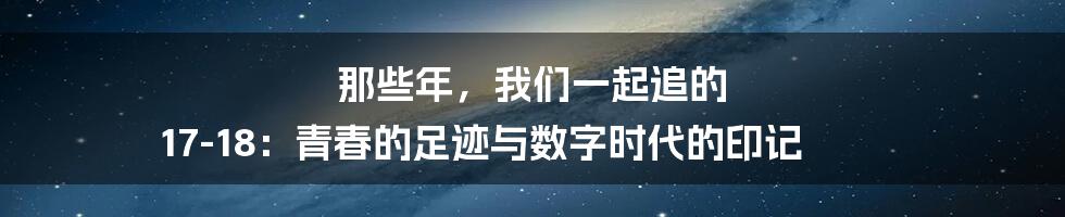 那些年，我们一起追的 17-18：青春的足迹与数字时代的印记