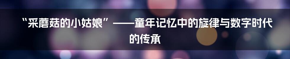 “采蘑菇的小姑娘”——童年记忆中的旋律与数字时代的传承